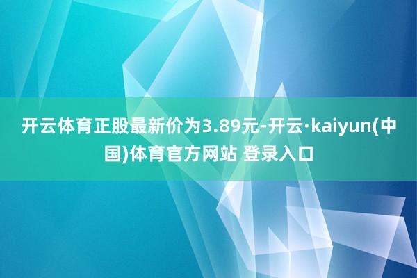 开云体育正股最新价为3.89元-开云·kaiyun(中国)体育官方网站 登录入口