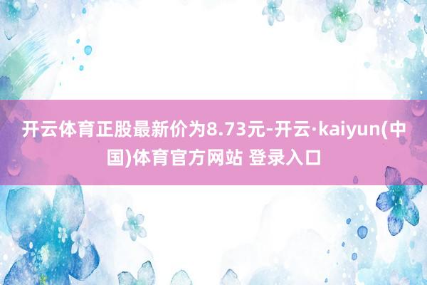 开云体育正股最新价为8.73元-开云·kaiyun(中国)体育官方网站 登录入口