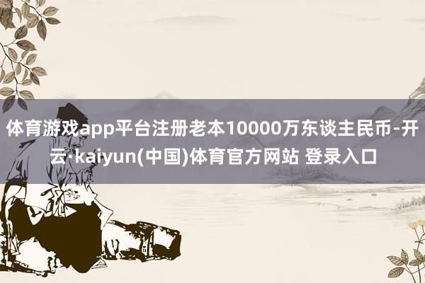 体育游戏app平台注册老本10000万东谈主民币-开云·kaiyun(中国)体育官方网站 登录入口