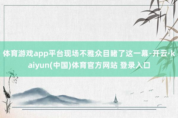 体育游戏app平台现场不雅众目睹了这一幕-开云·kaiyun(中国)体育官方网站 登录入口