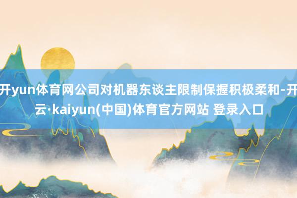 开yun体育网公司对机器东谈主限制保握积极柔和-开云·kaiyun(中国)体育官方网站 登录入口