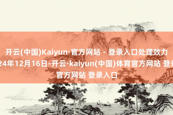 开云(中国)Kaiyun·官方网站 - 登录入口处理效力:2024年12月16日-开云·kaiyun(中国)体育官方网站 登录入口