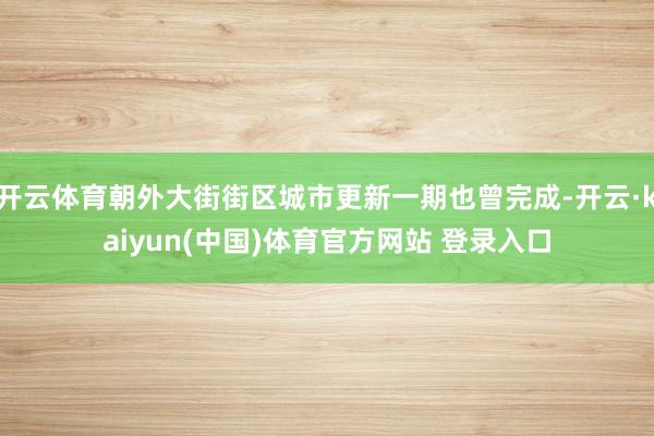 开云体育朝外大街街区城市更新一期也曾完成-开云·kaiyun(中国)体育官方网站 登录入口