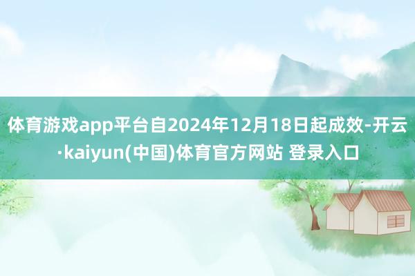 体育游戏app平台自2024年12月18日起成效-开云·kaiyun(中国)体育官方网站 登录入口