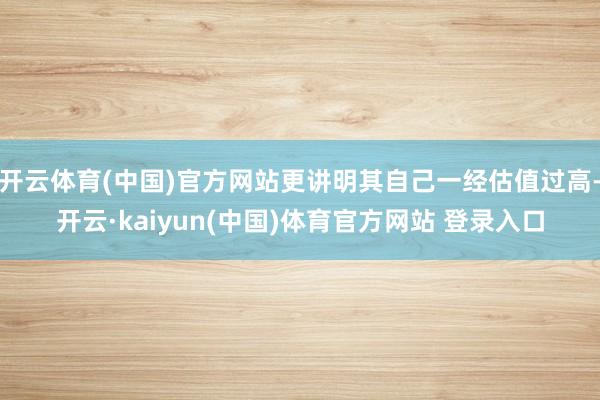 开云体育(中国)官方网站更讲明其自己一经估值过高-开云·kaiyun(中国)体育官方网站 登录入口