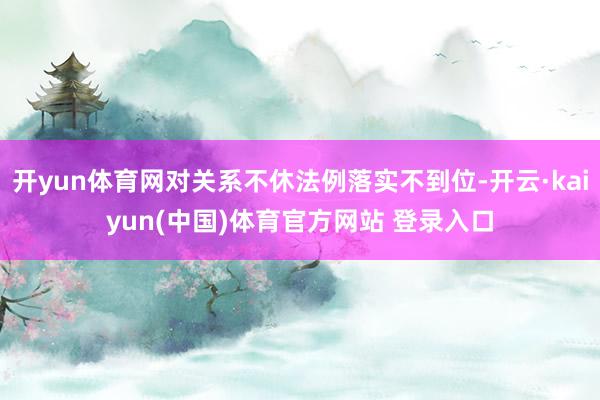 开yun体育网对关系不休法例落实不到位-开云·kaiyun(中国)体育官方网站 登录入口