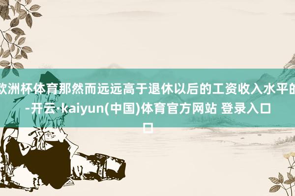 欧洲杯体育那然而远远高于退休以后的工资收入水平的-开云·kaiyun(中国)体育官方网站 登录入口