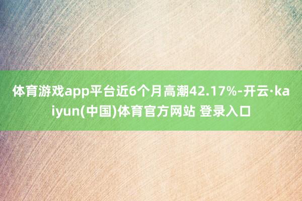体育游戏app平台近6个月高潮42.17%-开云·kaiyun(中国)体育官方网站 登录入口
