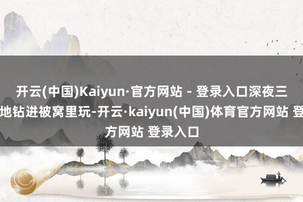 开云(中国)Kaiyun·官方网站 - 登录入口深夜三更悄悄地钻进被窝里玩-开云·kaiyun(中国)体育官方网站 登录入口