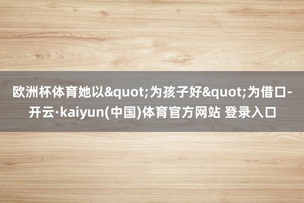 欧洲杯体育她以"为孩子好"为借口-开云·kaiyun(中国)体育官方网站 登录入口