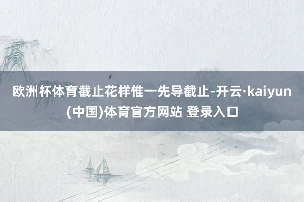 欧洲杯体育截止花样惟一先导截止-开云·kaiyun(中国)体育官方网站 登录入口