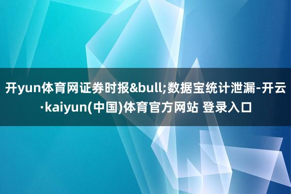 开yun体育网证券时报&bull;数据宝统计泄漏-开云·kaiyun(中国)体育官方网站 登录入口