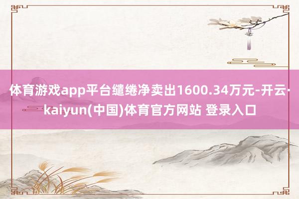体育游戏app平台缱绻净卖出1600.34万元-开云·kaiyun(中国)体育官方网站 登录入口