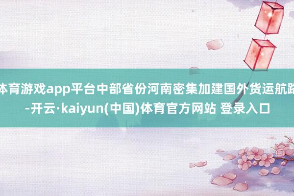 体育游戏app平台中部省份河南密集加建国外货运航路-开云·kaiyun(中国)体育官方网站 登录入口