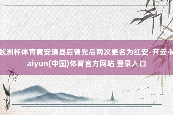 欧洲杯体育黄安建县后曾先后两次更名为红安-开云·kaiyun(中国)体育官方网站 登录入口