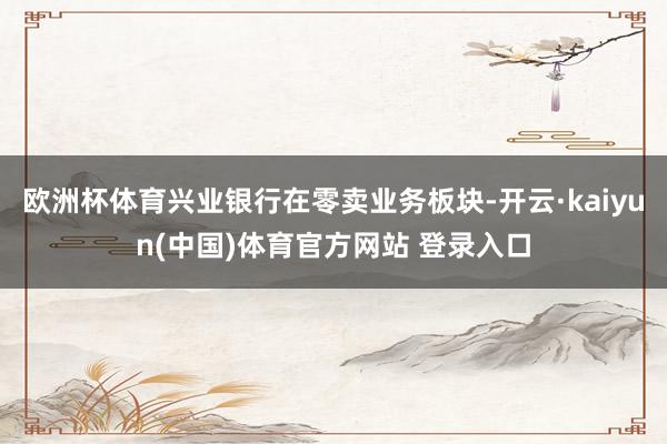 欧洲杯体育兴业银行在零卖业务板块-开云·kaiyun(中国)体育官方网站 登录入口