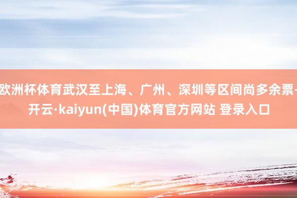 欧洲杯体育武汉至上海、广州、深圳等区间尚多余票-开云·kaiyun(中国)体育官方网站 登录入口