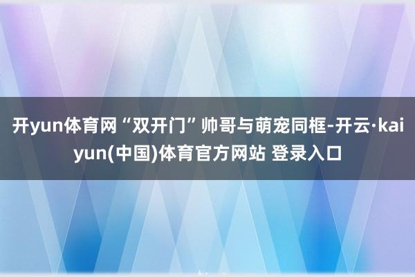 开yun体育网“双开门”帅哥与萌宠同框-开云·kaiyun(中国)体育官方网站 登录入口