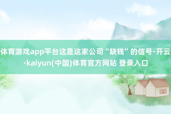 体育游戏app平台这是这家公司“缺钱”的信号-开云·kaiyun(中国)体育官方网站 登录入口