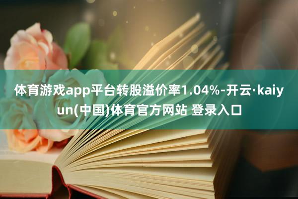 体育游戏app平台转股溢价率1.04%-开云·kaiyun(中国)体育官方网站 登录入口