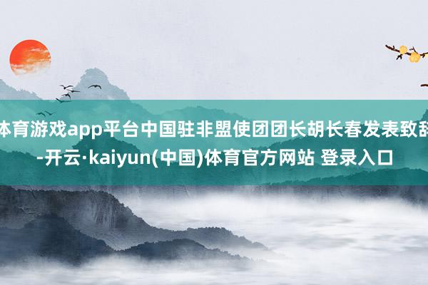 体育游戏app平台中国驻非盟使团团长胡长春发表致辞-开云·kaiyun(中国)体育官方网站 登录入口