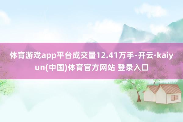 体育游戏app平台成交量12.41万手-开云·kaiyun(中国)体育官方网站 登录入口