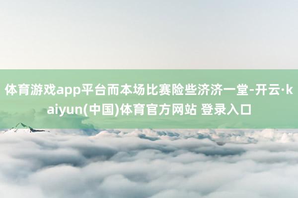 体育游戏app平台而本场比赛险些济济一堂-开云·kaiyun(中国)体育官方网站 登录入口