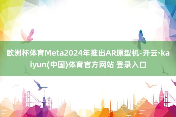 欧洲杯体育Meta2024年推出AR原型机-开云·kaiyun(中国)体育官方网站 登录入口