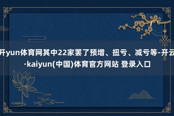 开yun体育网其中22家罢了预增、扭亏、减亏等-开云·kaiyun(中国)体育官方网站 登录入口