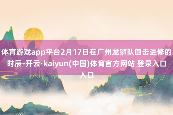 体育游戏app平台2月17日在广州龙狮队回击进修的时辰-开云·kaiyun(中国)体育官方网站 登录入口