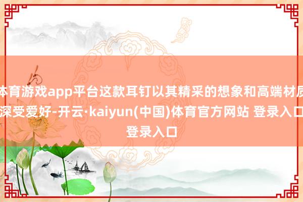 体育游戏app平台这款耳钉以其精采的想象和高端材质深受爱好-开云·kaiyun(中国)体育官方网站 登录入口