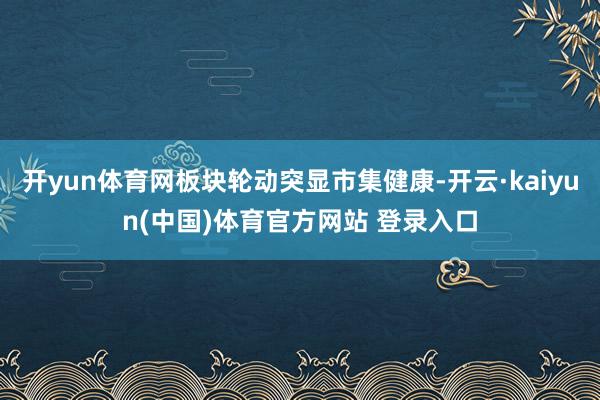 开yun体育网板块轮动突显市集健康-开云·kaiyun(中国)体育官方网站 登录入口