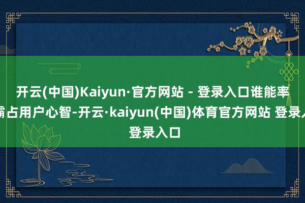 开云(中国)Kaiyun·官方网站 - 登录入口谁能率先霸占用户心智-开云·kaiyun(中国)体育官方网站 登录入口