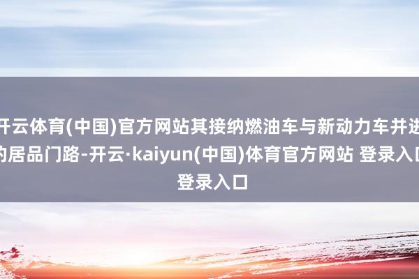 开云体育(中国)官方网站其接纳燃油车与新动力车并进的居品门路-开云·kaiyun(中国)体育官方网站 登录入口