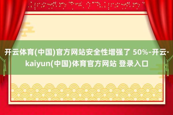 开云体育(中国)官方网站安全性增强了 50%-开云·kaiyun(中国)体育官方网站 登录入口