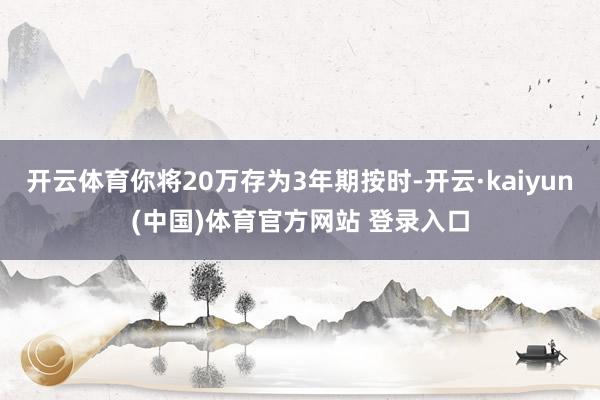开云体育你将20万存为3年期按时-开云·kaiyun(中国)体育官方网站 登录入口