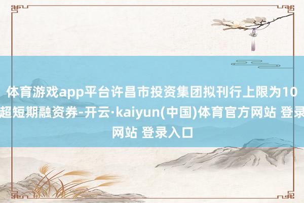 体育游戏app平台　　许昌市投资集团拟刊行上限为10亿元超短期融资券-开云·kaiyun(中国)体育官方网站 登录入口