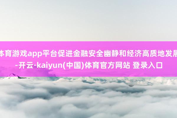 体育游戏app平台促进金融安全幽静和经济高质地发展-开云·kaiyun(中国)体育官方网站 登录入口