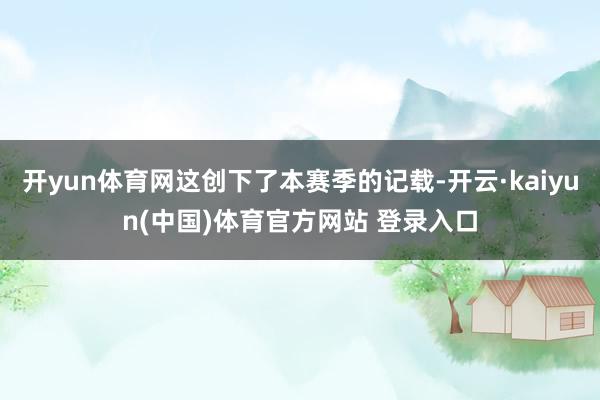 开yun体育网这创下了本赛季的记载-开云·kaiyun(中国)体育官方网站 登录入口