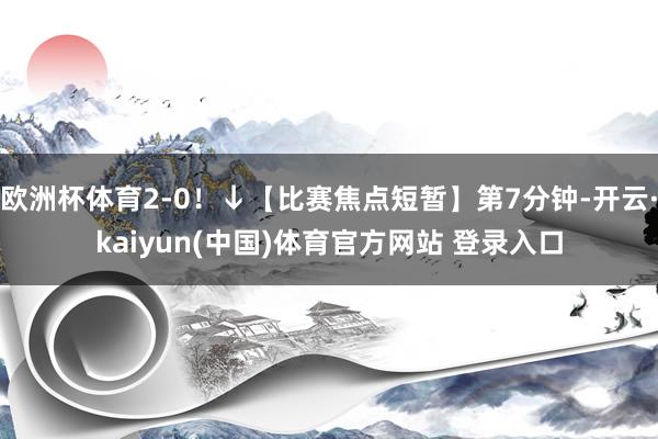 欧洲杯体育2-0！↓【比赛焦点短暂】第7分钟-开云·kaiyun(中国)体育官方网站 登录入口