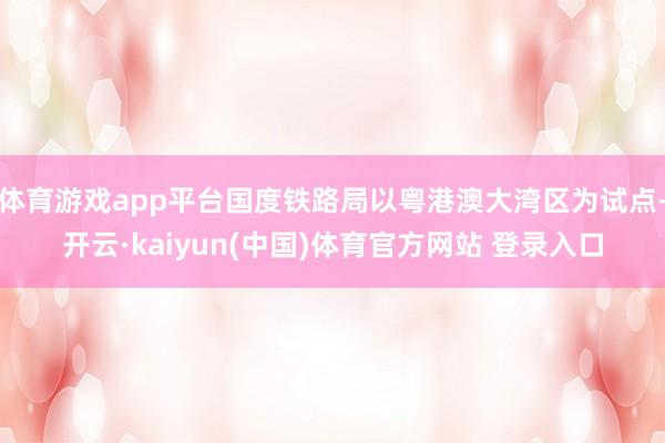 体育游戏app平台国度铁路局以粤港澳大湾区为试点-开云·kaiyun(中国)体育官方网站 登录入口