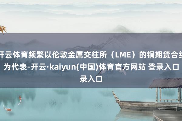 开云体育频繁以伦敦金属交往所（LME）的铜期货合约为代表-开云·kaiyun(中国)体育官方网站 登录入口