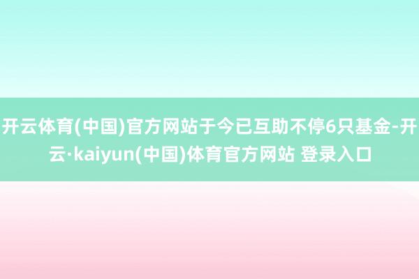 开云体育(中国)官方网站于今已互助不停6只基金-开云·kaiyun(中国)体育官方网站 登录入口