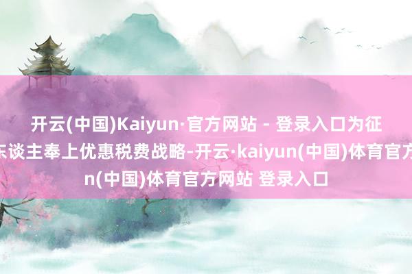 开云(中国)Kaiyun·官方网站 - 登录入口为征税东谈主缴费东谈主奉上优惠税费战略-开云·kaiyun(中国)体育官方网站 登录入口