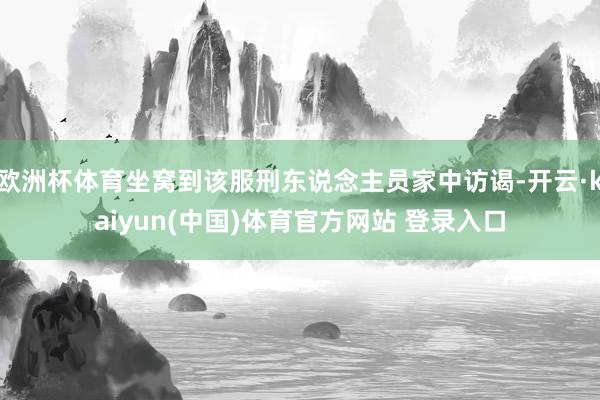欧洲杯体育坐窝到该服刑东说念主员家中访谒-开云·kaiyun(中国)体育官方网站 登录入口