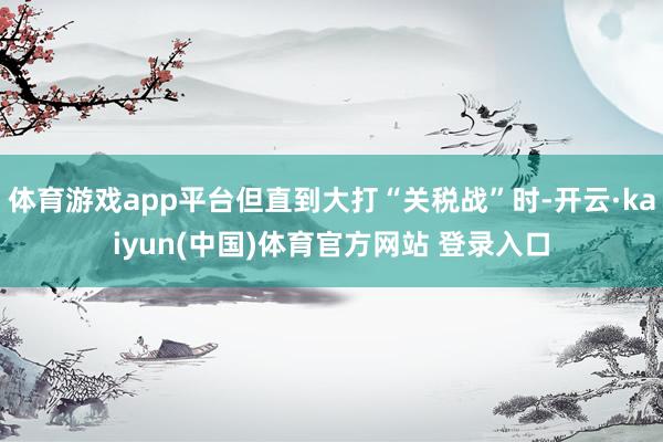 体育游戏app平台但直到大打“关税战”时-开云·kaiyun(中国)体育官方网站 登录入口