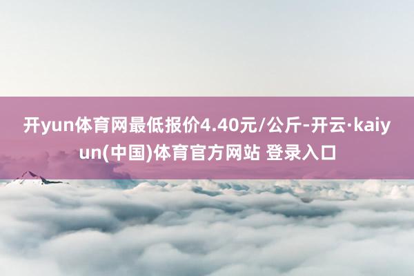 开yun体育网最低报价4.40元/公斤-开云·kaiyun(中国)体育官方网站 登录入口