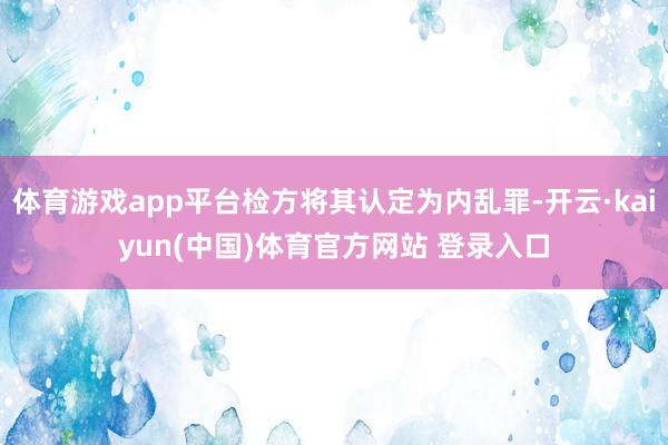 体育游戏app平台检方将其认定为内乱罪-开云·kaiyun(中国)体育官方网站 登录入口