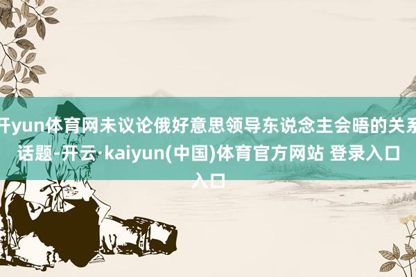 开yun体育网未议论俄好意思领导东说念主会晤的关系话题-开云·kaiyun(中国)体育官方网站 登录入口
