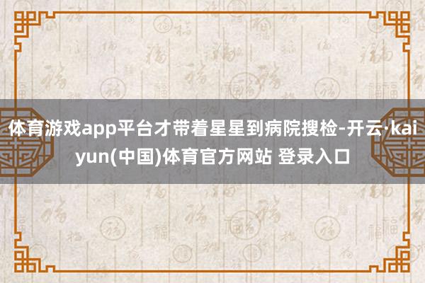体育游戏app平台才带着星星到病院搜检-开云·kaiyun(中国)体育官方网站 登录入口